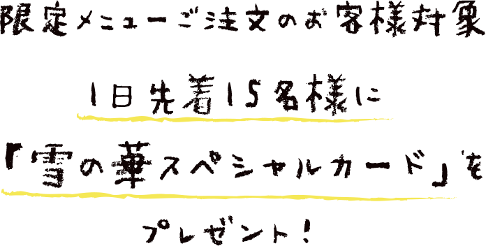 限定メニューご注文のお客様対象　1日先着15名様に 「雪の華スペシャルカード」を プレゼント！