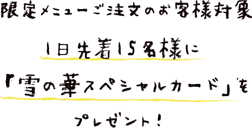 限定メニューご注文のお客様対象　1日先着15名様に 「雪の華スペシャルカード」を プレゼント！